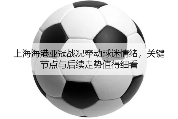 上海海港亚冠战况牵动球迷情绪，关键节点与后续走势值得细看